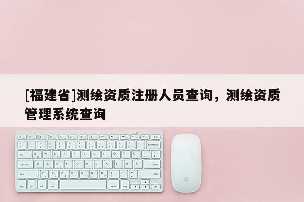 [福建省]測繪資質(zhì)注冊人員查詢，測繪資質(zhì)管理系統(tǒng)查詢