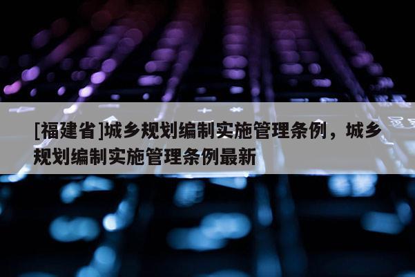 [福建省]城鄉(xiāng)規(guī)劃編制實施管理條例，城鄉(xiāng)規(guī)劃編制實施管理條例最新