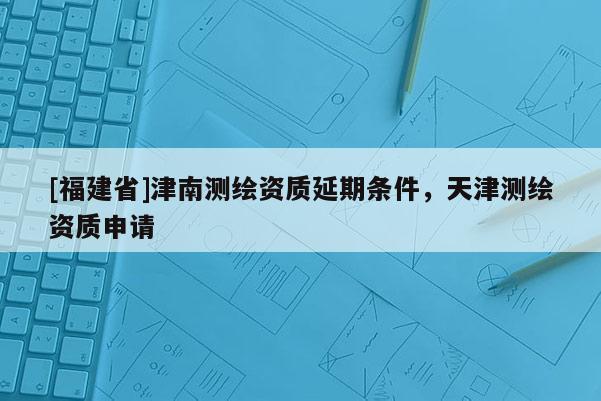 [福建省]津南測(cè)繪資質(zhì)延期條件，天津測(cè)繪資質(zhì)申請(qǐng)