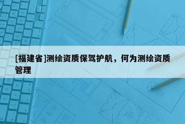 [福建省]測(cè)繪資質(zhì)保駕護(hù)航，何為測(cè)繪資質(zhì)管理