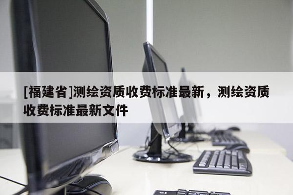 [福建省]測繪資質(zhì)收費(fèi)標(biāo)準(zhǔn)最新，測繪資質(zhì)收費(fèi)標(biāo)準(zhǔn)最新文件