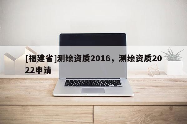 [福建省]測繪資質(zhì)2016，測繪資質(zhì)2022申請