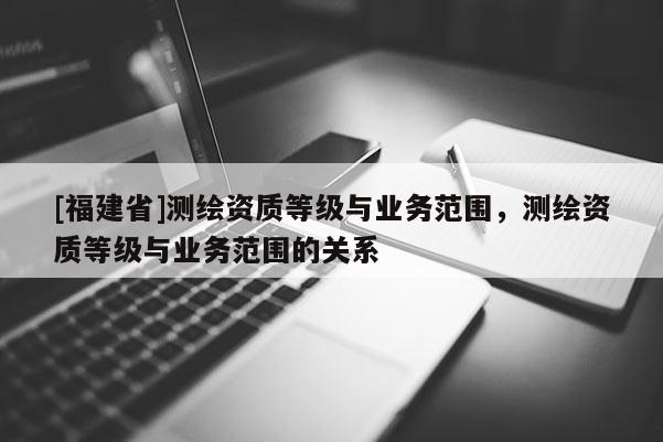 [福建省]測繪資質(zhì)等級(jí)與業(yè)務(wù)范圍，測繪資質(zhì)等級(jí)與業(yè)務(wù)范圍的關(guān)系