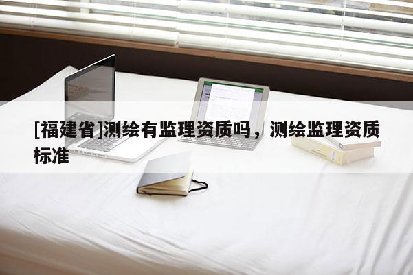 [福建省]測繪有監(jiān)理資質(zhì)嗎，測繪監(jiān)理資質(zhì)標準