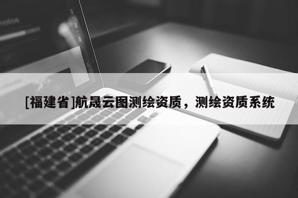 [福建省]航晟云圖測(cè)繪資質(zhì)，測(cè)繪資質(zhì)系統(tǒng)