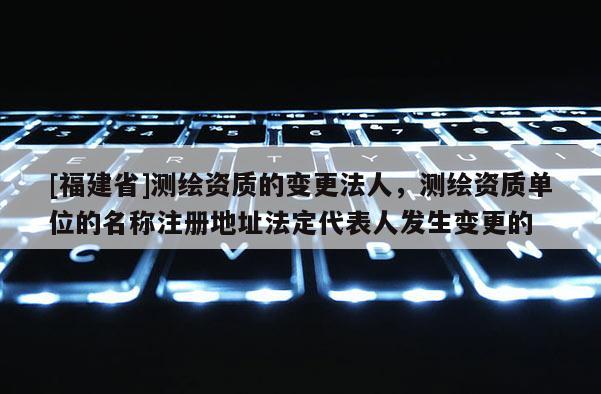 [福建省]測(cè)繪資質(zhì)的變更法人，測(cè)繪資質(zhì)單位的名稱注冊(cè)地址法定代表人發(fā)生變更的