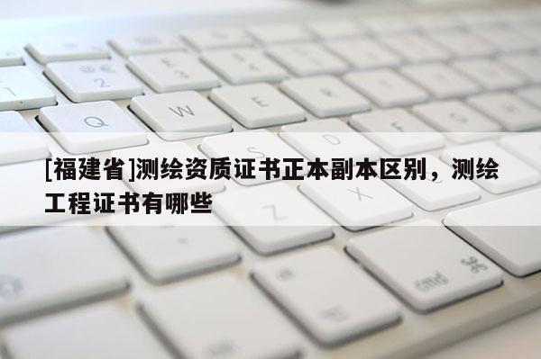 [福建省]測繪資質(zhì)證書正本副本區(qū)別，測繪工程證書有哪些