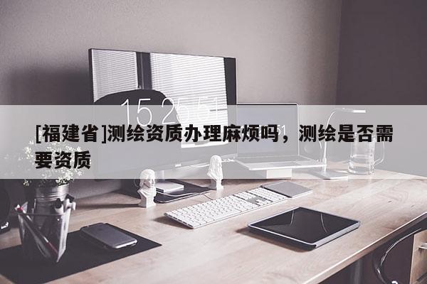[福建省]測(cè)繪資質(zhì)辦理麻煩嗎，測(cè)繪是否需要資質(zhì)