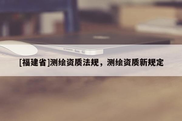 [福建省]測(cè)繪資質(zhì)法規(guī)，測(cè)繪資質(zhì)新規(guī)定