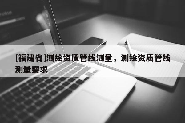 [福建省]測繪資質(zhì)管線測量，測繪資質(zhì)管線測量要求