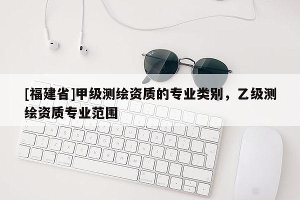 [福建省]甲級(jí)測(cè)繪資質(zhì)的專(zhuān)業(yè)類(lèi)別，乙級(jí)測(cè)繪資質(zhì)專(zhuān)業(yè)范圍