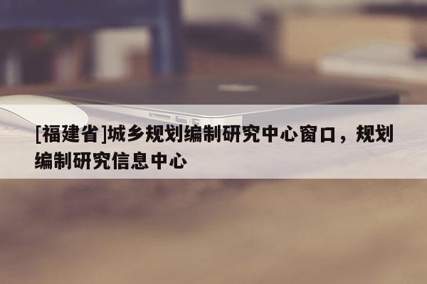 [福建省]城鄉(xiāng)規(guī)劃編制研究中心窗口，規(guī)劃編制研究信息中心