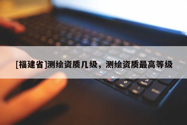 [福建省]測(cè)繪資質(zhì)幾級(jí)，測(cè)繪資質(zhì)最高等級(jí)