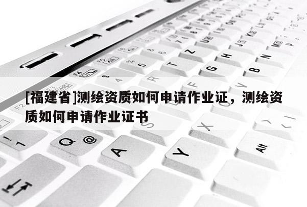 [福建省]測繪資質(zhì)如何申請作業(yè)證，測繪資質(zhì)如何申請作業(yè)證書
