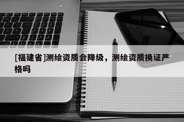 [福建省]測(cè)繪資質(zhì)會(huì)降級(jí)，測(cè)繪資質(zhì)換證嚴(yán)格嗎