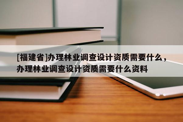 [福建省]辦理林業(yè)調(diào)查設(shè)計資質(zhì)需要什么，辦理林業(yè)調(diào)查設(shè)計資質(zhì)需要什么資料