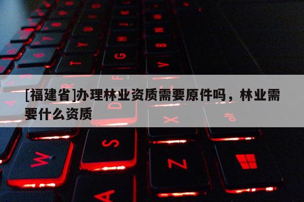 [福建省]辦理林業(yè)資質(zhì)需要原件嗎，林業(yè)需要什么資質(zhì)
