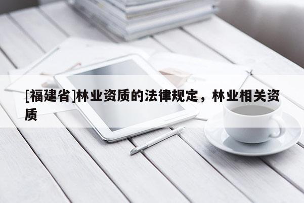 [福建省]林業(yè)資質(zhì)的法律規(guī)定，林業(yè)相關(guān)資質(zhì)