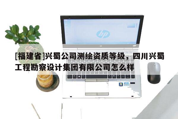 [福建省]興蜀公司測(cè)繪資質(zhì)等級(jí)，四川興蜀工程勘察設(shè)計(jì)集團(tuán)有限公司怎么樣