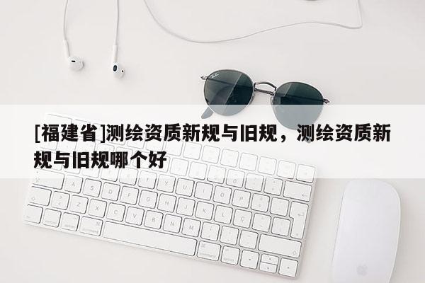 [福建省]測繪資質(zhì)新規(guī)與舊規(guī)，測繪資質(zhì)新規(guī)與舊規(guī)哪個好