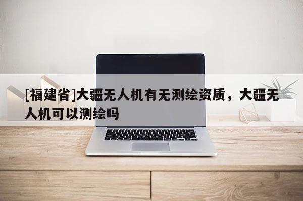 [福建省]大疆無人機(jī)有無測(cè)繪資質(zhì)，大疆無人機(jī)可以測(cè)繪嗎