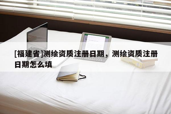[福建省]測繪資質(zhì)注冊日期，測繪資質(zhì)注冊日期怎么填