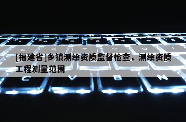 [福建省]鄉(xiāng)鎮(zhèn)測(cè)繪資質(zhì)監(jiān)督檢查，測(cè)繪資質(zhì)工程測(cè)量范圍