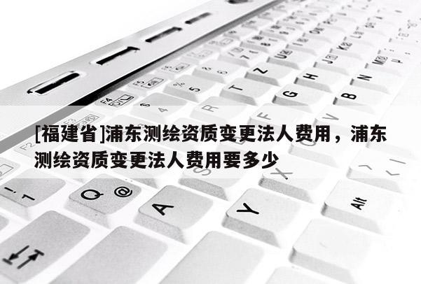 [福建省]浦東測(cè)繪資質(zhì)變更法人費(fèi)用，浦東測(cè)繪資質(zhì)變更法人費(fèi)用要多少