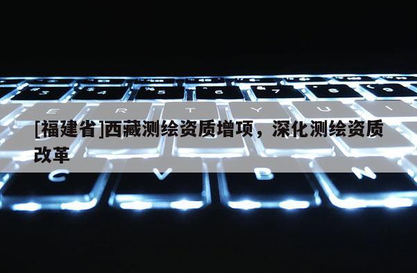 [福建省]西藏測繪資質(zhì)增項，深化測繪資質(zhì)改革
