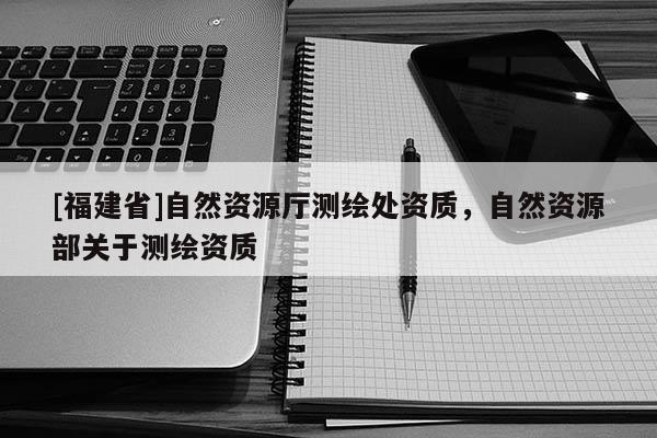 [福建省]自然資源廳測繪處資質(zhì)，自然資源部關(guān)于測繪資質(zhì)