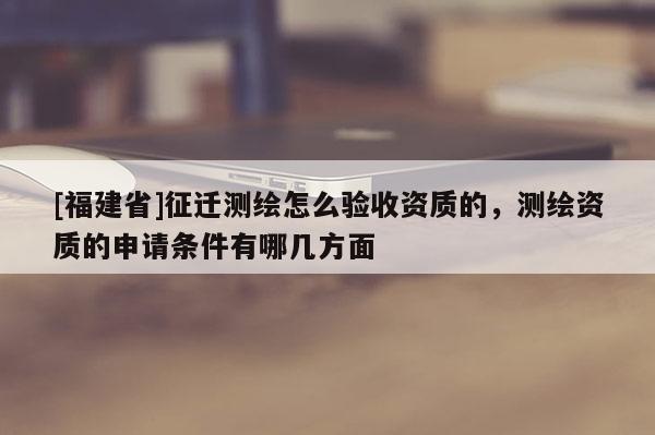 [福建省]征遷測(cè)繪怎么驗(yàn)收資質(zhì)的，測(cè)繪資質(zhì)的申請(qǐng)條件有哪幾方面