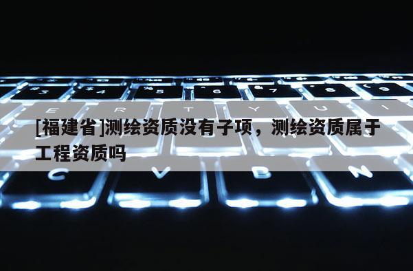 [福建省]測繪資質(zhì)沒有子項，測繪資質(zhì)屬于工程資質(zhì)嗎