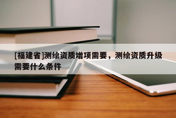 [福建省]測繪資質(zhì)增項需要，測繪資質(zhì)升級需要什么條件