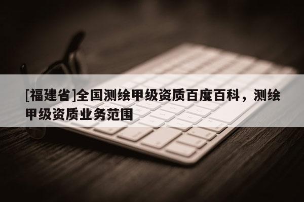 [福建省]全國(guó)測(cè)繪甲級(jí)資質(zhì)百度百科，測(cè)繪甲級(jí)資質(zhì)業(yè)務(wù)范圍