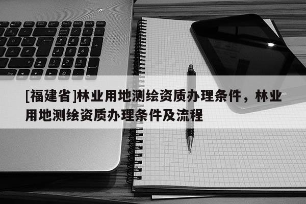 [福建省]林業(yè)用地測(cè)繪資質(zhì)辦理?xiàng)l件，林業(yè)用地測(cè)繪資質(zhì)辦理?xiàng)l件及流程