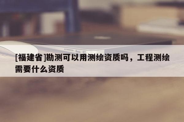 [福建省]勘測(cè)可以用測(cè)繪資質(zhì)嗎，工程測(cè)繪需要什么資質(zhì)