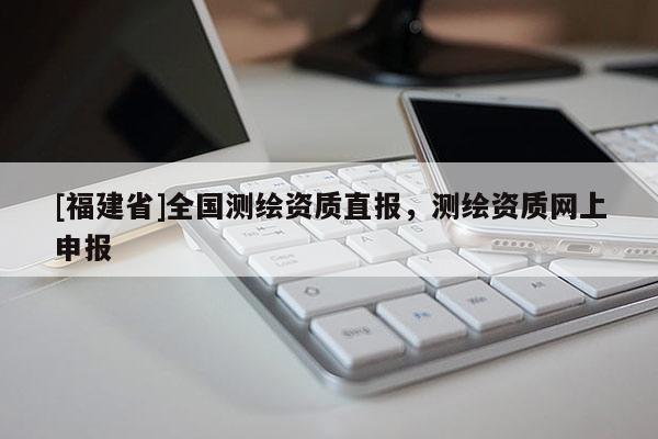 [福建省]全國(guó)測(cè)繪資質(zhì)直報(bào)，測(cè)繪資質(zhì)網(wǎng)上申報(bào)