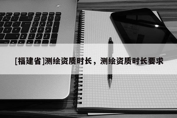 [福建省]測繪資質(zhì)時(shí)長，測繪資質(zhì)時(shí)長要求