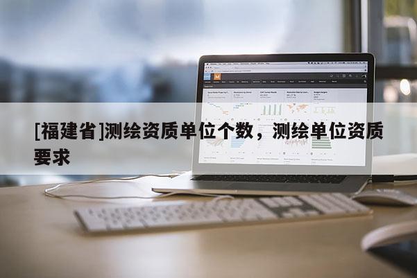 [福建省]測繪資質(zhì)單位個(gè)數(shù)，測繪單位資質(zhì)要求