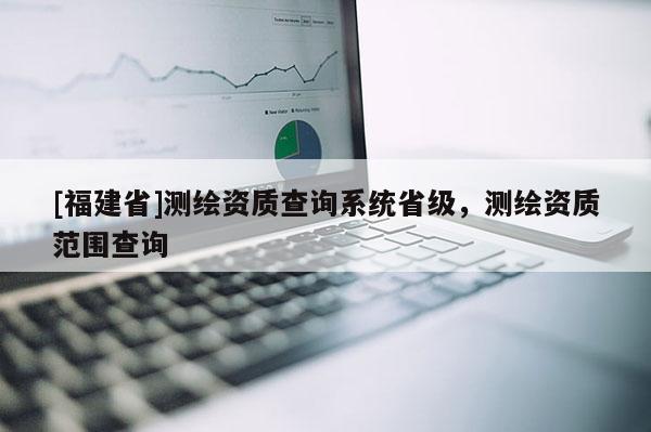 [福建省]測(cè)繪資質(zhì)查詢系統(tǒng)省級(jí)，測(cè)繪資質(zhì)范圍查詢