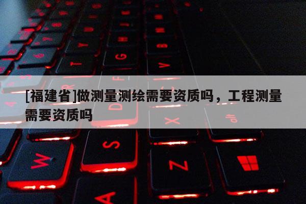 [福建省]做測量測繪需要資質(zhì)嗎，工程測量需要資質(zhì)嗎