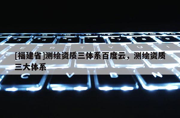 [福建省]測(cè)繪資質(zhì)三體系百度云，測(cè)繪資質(zhì)三大體系