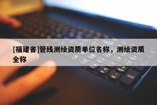[福建省]管線測繪資質(zhì)單位名稱，測繪資質(zhì)全稱