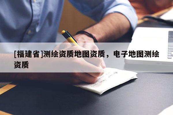 [福建省]測(cè)繪資質(zhì)地圖資質(zhì)，電子地圖測(cè)繪資質(zhì)