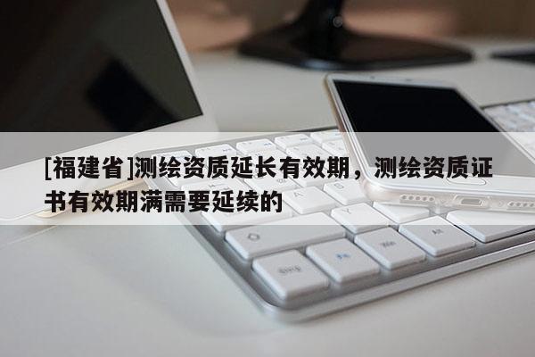 [福建省]測繪資質延長有效期，測繪資質證書有效期滿需要延續(xù)的