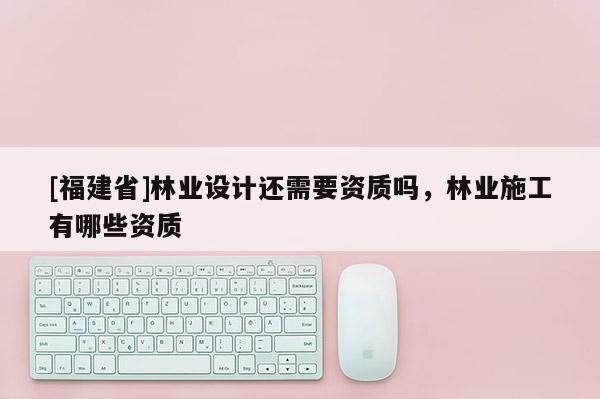 [福建省]林業(yè)設(shè)計還需要資質(zhì)嗎，林業(yè)施工有哪些資質(zhì)