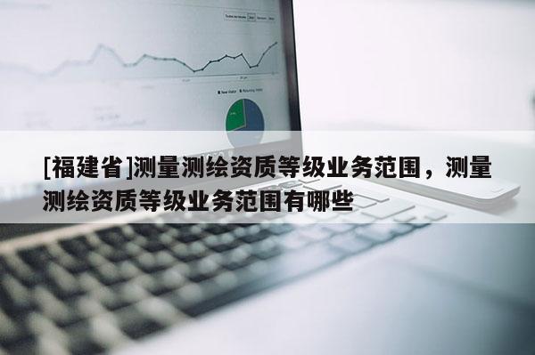 [福建省]測量測繪資質等級業(yè)務范圍，測量測繪資質等級業(yè)務范圍有哪些