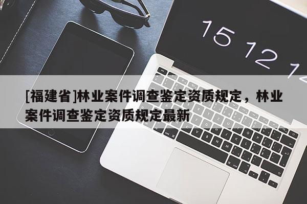 [福建省]林業(yè)案件調查鑒定資質規(guī)定，林業(yè)案件調查鑒定資質規(guī)定最新