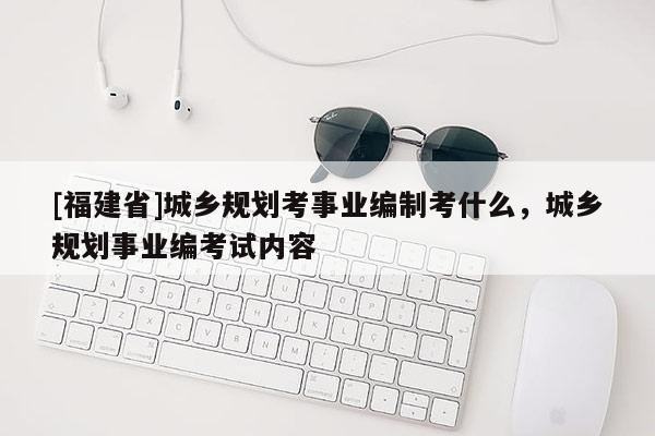 [福建省]城鄉(xiāng)規(guī)劃考事業(yè)編制考什么，城鄉(xiāng)規(guī)劃事業(yè)編考試內(nèi)容