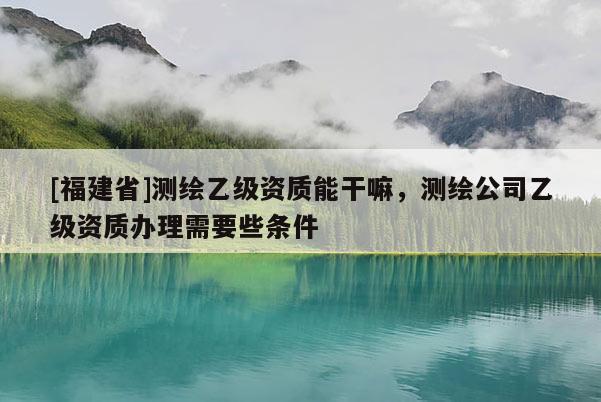 [福建省]測繪乙級資質(zhì)能干嘛，測繪公司乙級資質(zhì)辦理需要些條件